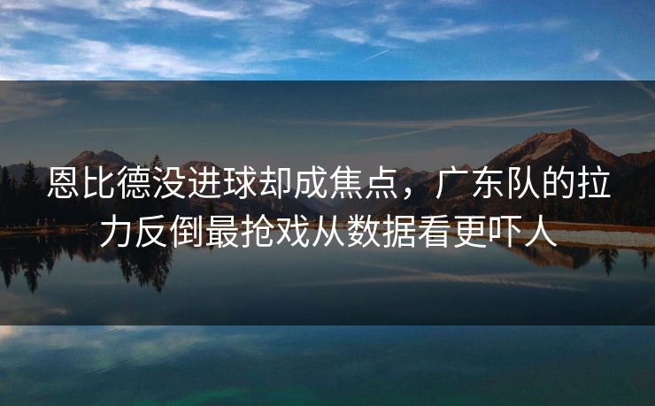 恩比德没进球却成焦点,广东队的拉力反倒最抢戏从数据看更吓人 恩比德没进球却成焦点,广东队的拉力反倒最抢戏从数据看更吓人