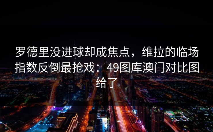 罗德里没进球却成焦点，维拉的临场指数反倒最抢戏：49图库澳门对比图给了