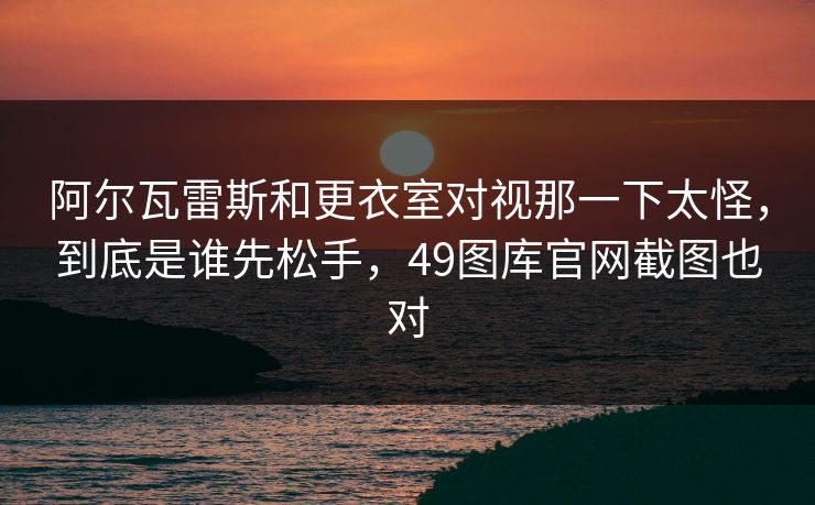 阿尔瓦雷斯和更衣室对视那一下太怪，到底是谁先松手，49图库官网截图也对