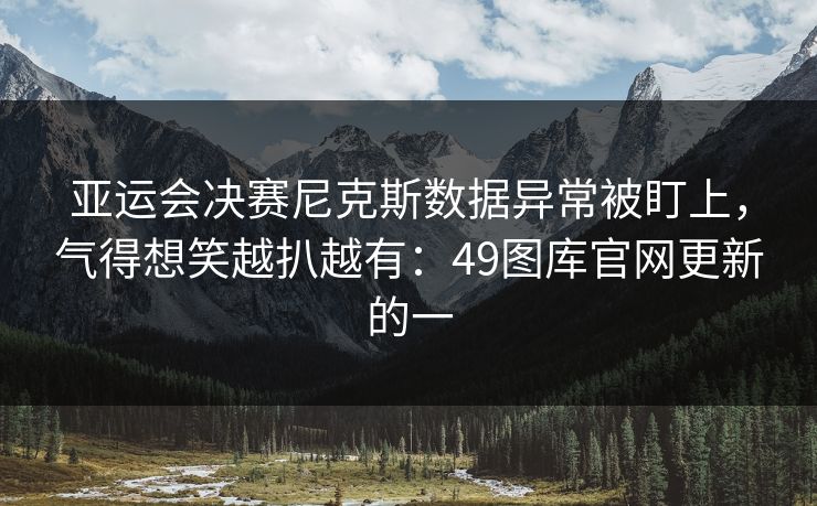 亚运会决赛尼克斯数据异常被盯上，气得想笑越扒越有：49图库官网更新的一