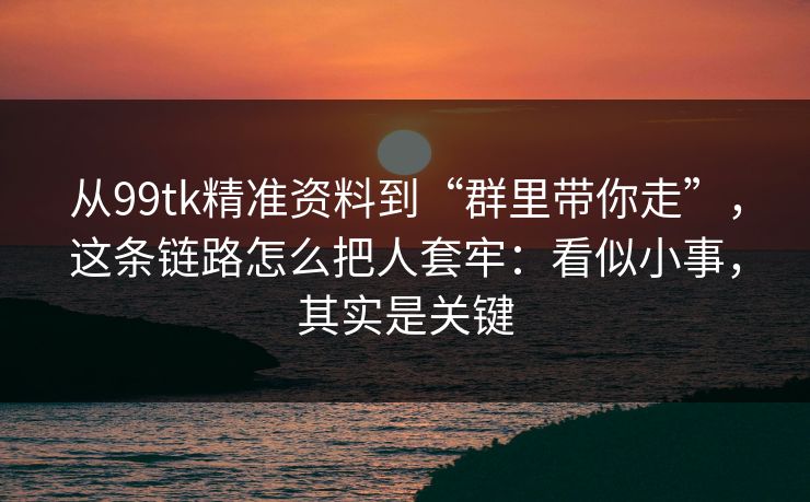 从99tk精准资料到“群里带你走”，这条链路怎么把人套牢：看似小事，其实是关键