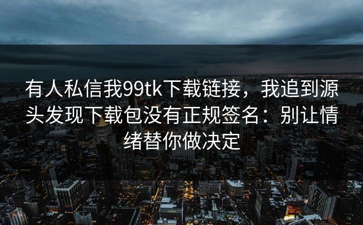 有人私信我99tk下载链接,我追到源头发现下载包没有正规签名:别让情绪替你做决定 有人私信我99tk下载链接,我追到源头发现下载包没有正规签名:别让情绪替你做决定