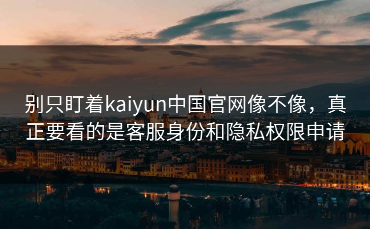 别只盯着kaiyun中国官网像不像，真正要看的是客服身份和隐私权限申请
