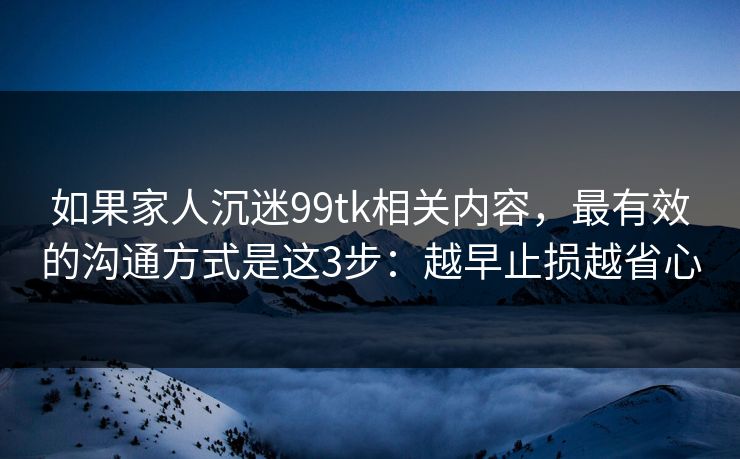 如果家人沉迷99tk相关内容，最有效的沟通方式是这3步：越早止损越省心