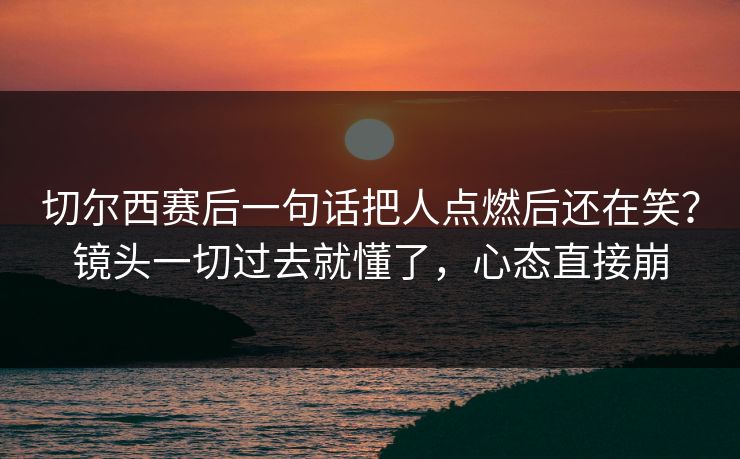 切尔西赛后一句话把人点燃后还在笑?镜头一切过去就懂了,心态直接崩 切尔西赛后一句话把人点燃后还在笑?镜头一切过去就懂了,心态直接崩