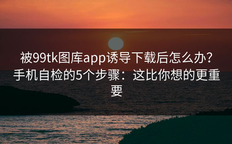 被99tk图库app诱导下载后怎么办?手机自检的5个步骤:这比你想的更重要 被99tk图库app诱导下载后怎么办?手机自检的5个步骤:这比你想的更重要