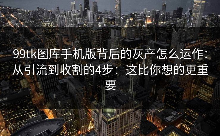 99tk图库手机版背后的灰产怎么运作：从引流到收割的4步：这比你想的更重要