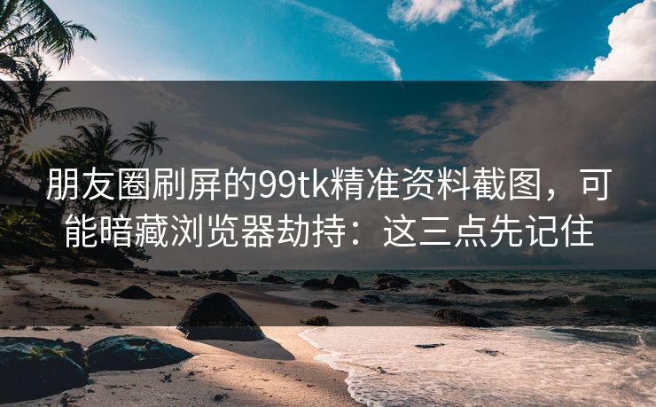 朋友圈刷屏的99tk精准资料截图，可能暗藏浏览器劫持：这三点先记住