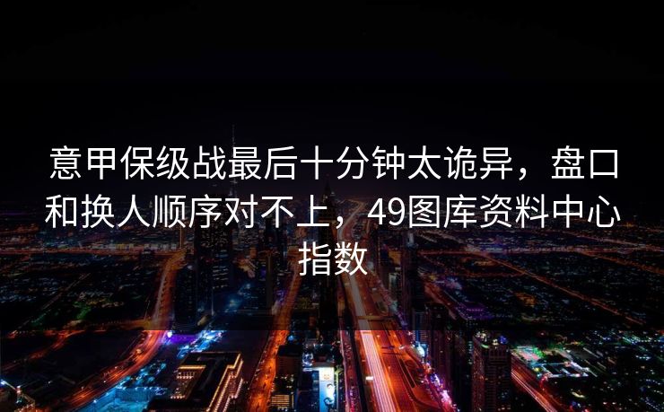 意甲保级战最后十分钟太诡异，盘口和换人顺序对不上，49图库资料中心指数