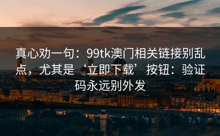 真心劝一句:99tk澳门相关链接别乱点,尤其是‘立即下载’按钮:验证码永远别外发 真心劝一句:99tk澳门相关链接别乱点,尤其是‘立即下载’按钮:验证码永远别外发