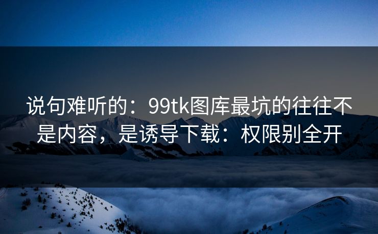 说句难听的：99tk图库最坑的往往不是内容，是诱导下载：权限别全开